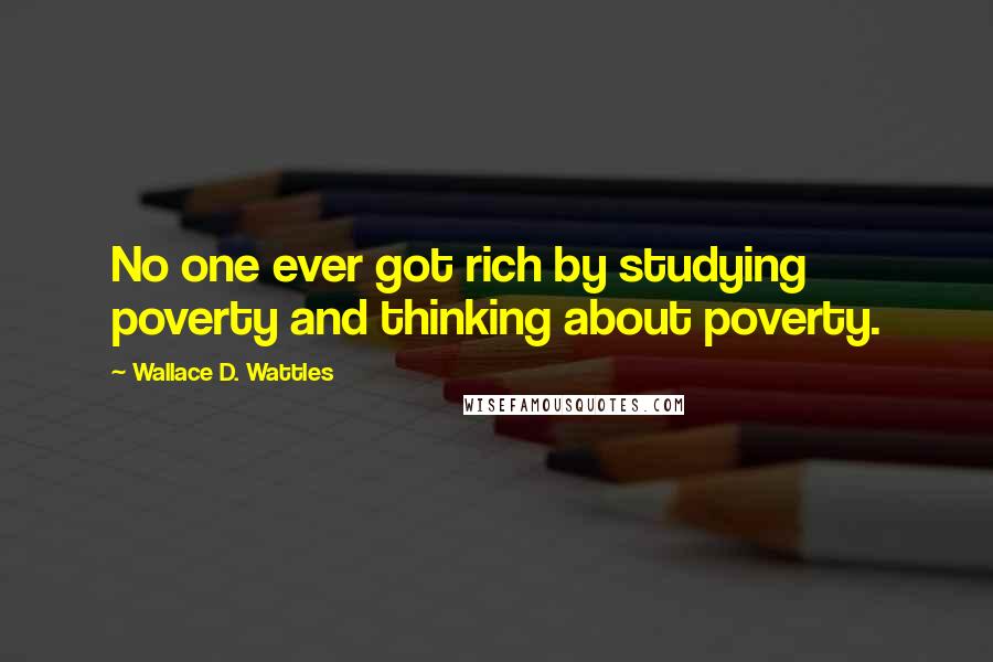 Wallace D. Wattles Quotes: No one ever got rich by studying poverty and thinking about poverty.