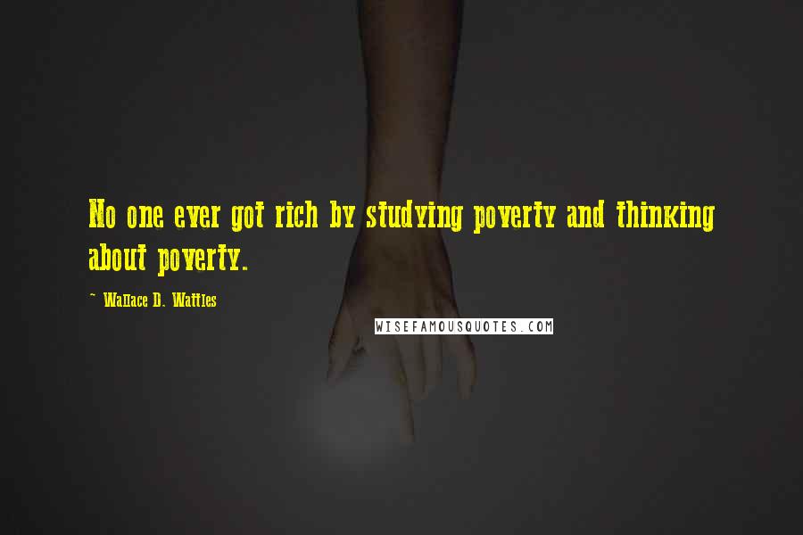 Wallace D. Wattles Quotes: No one ever got rich by studying poverty and thinking about poverty.