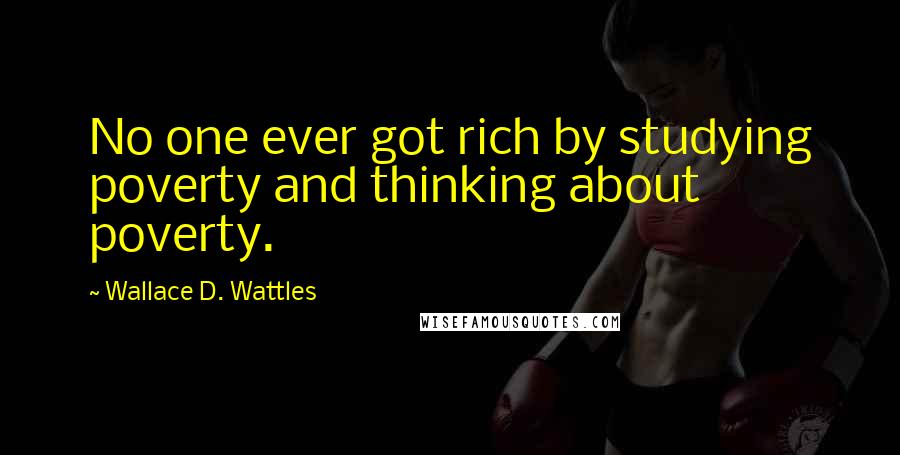 Wallace D. Wattles Quotes: No one ever got rich by studying poverty and thinking about poverty.