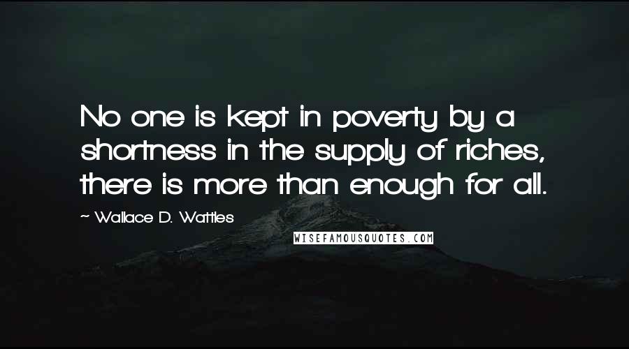 Wallace D. Wattles Quotes: No one is kept in poverty by a shortness in the supply of riches, there is more than enough for all.