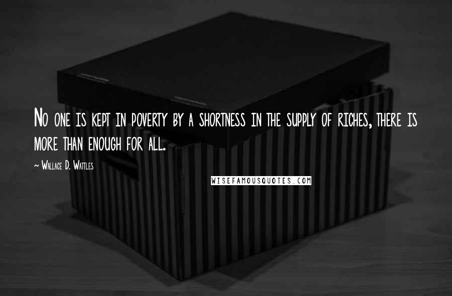 Wallace D. Wattles Quotes: No one is kept in poverty by a shortness in the supply of riches, there is more than enough for all.