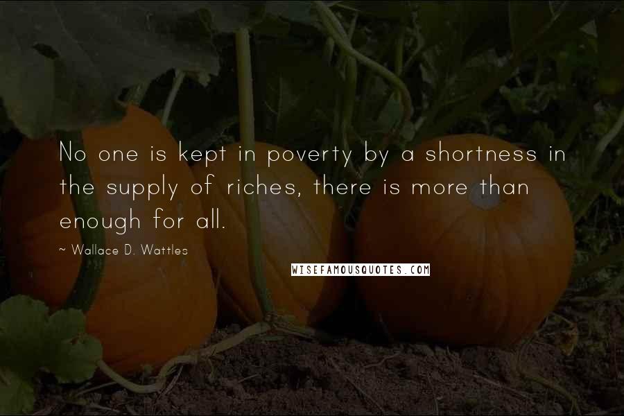 Wallace D. Wattles Quotes: No one is kept in poverty by a shortness in the supply of riches, there is more than enough for all.