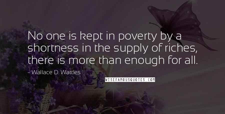 Wallace D. Wattles Quotes: No one is kept in poverty by a shortness in the supply of riches, there is more than enough for all.