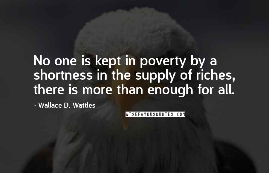 Wallace D. Wattles Quotes: No one is kept in poverty by a shortness in the supply of riches, there is more than enough for all.