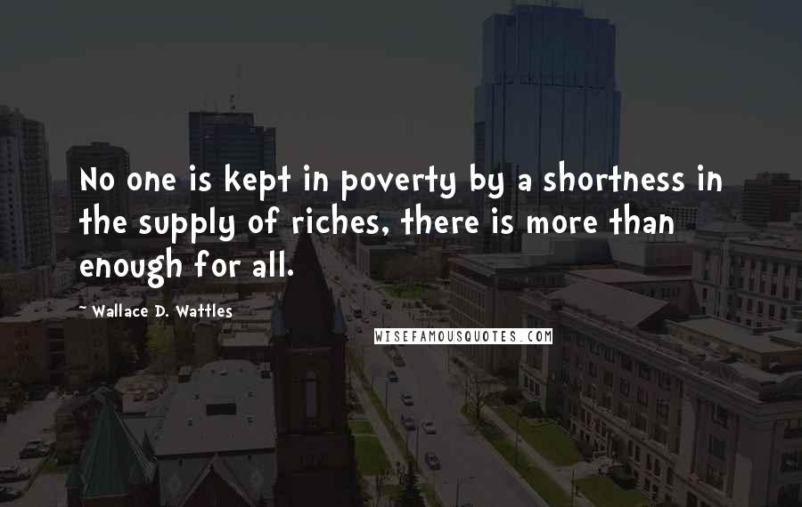 Wallace D. Wattles Quotes: No one is kept in poverty by a shortness in the supply of riches, there is more than enough for all.