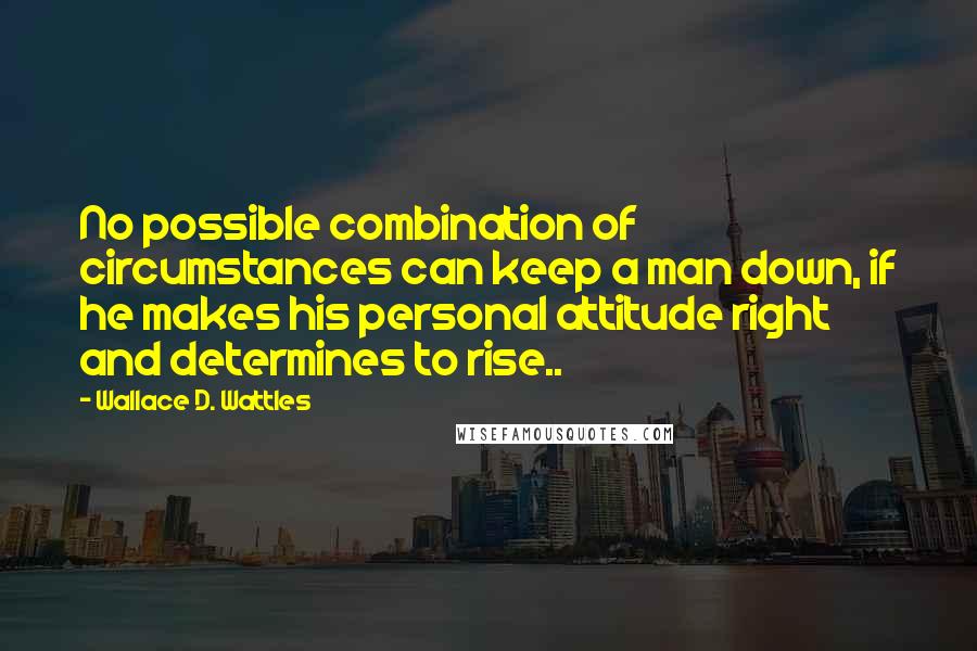 Wallace D. Wattles Quotes: No possible combination of circumstances can keep a man down, if he makes his personal attitude right and determines to rise..