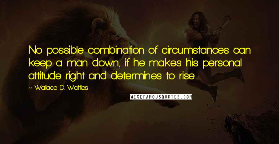 Wallace D. Wattles Quotes: No possible combination of circumstances can keep a man down, if he makes his personal attitude right and determines to rise..