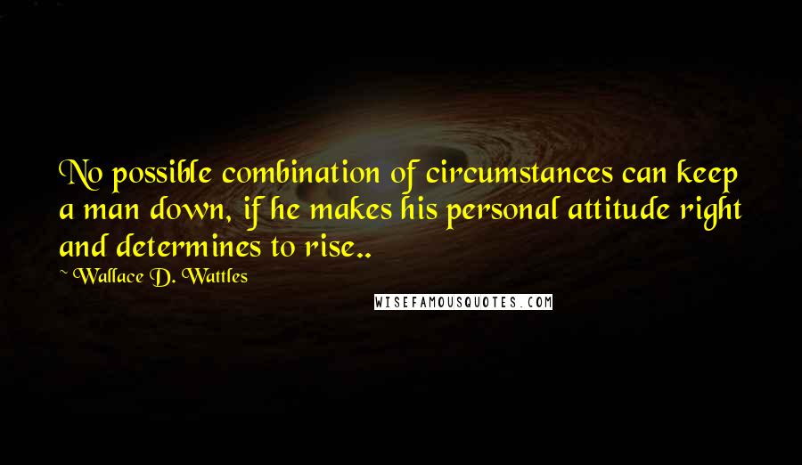 Wallace D. Wattles Quotes: No possible combination of circumstances can keep a man down, if he makes his personal attitude right and determines to rise..