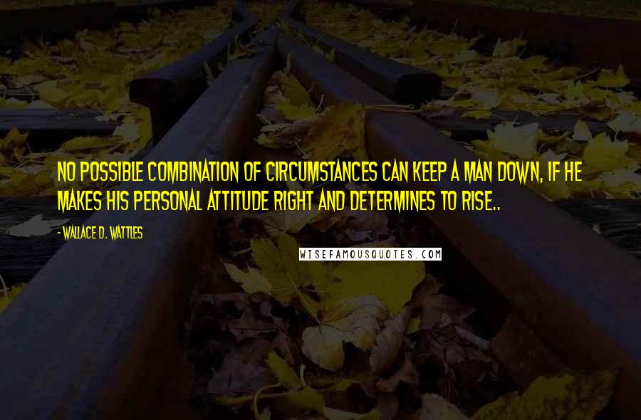 Wallace D. Wattles Quotes: No possible combination of circumstances can keep a man down, if he makes his personal attitude right and determines to rise..