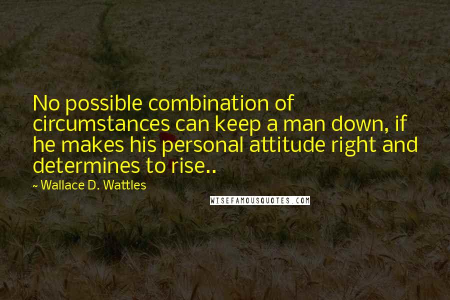 Wallace D. Wattles Quotes: No possible combination of circumstances can keep a man down, if he makes his personal attitude right and determines to rise..