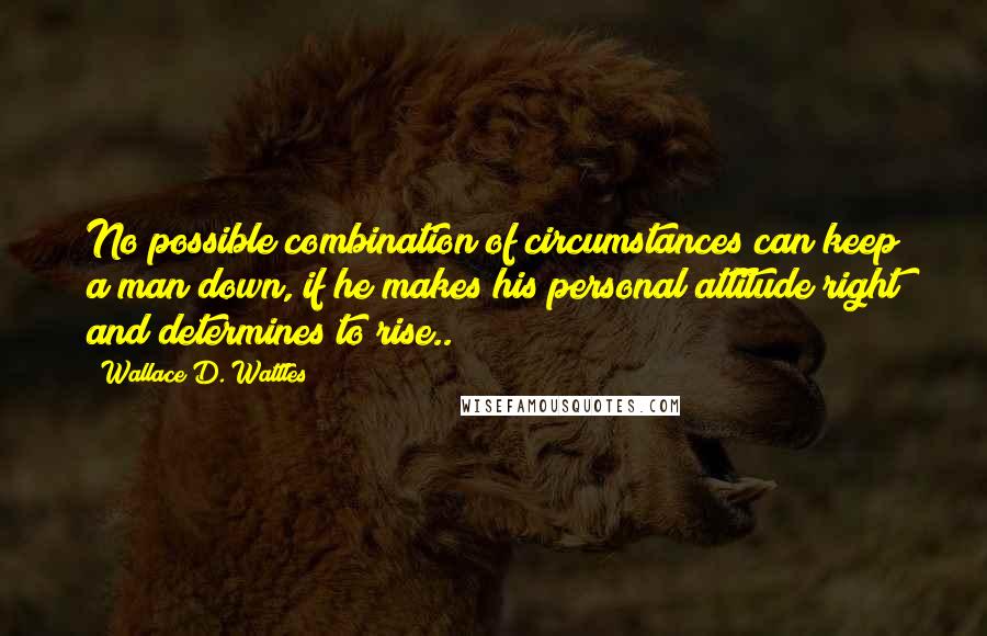 Wallace D. Wattles Quotes: No possible combination of circumstances can keep a man down, if he makes his personal attitude right and determines to rise..