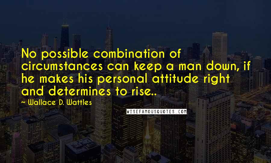 Wallace D. Wattles Quotes: No possible combination of circumstances can keep a man down, if he makes his personal attitude right and determines to rise..