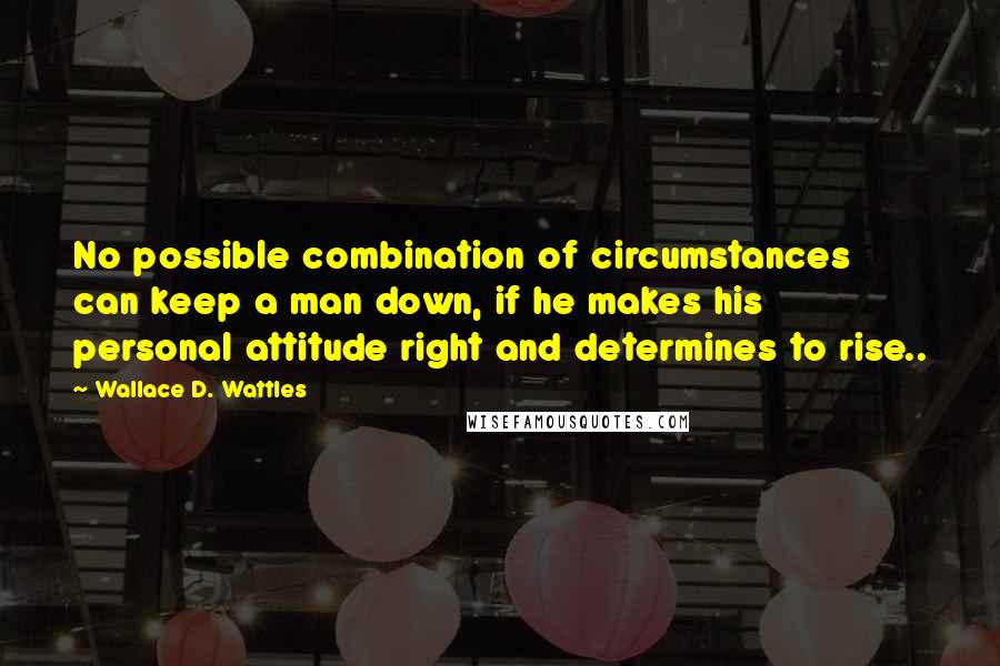 Wallace D. Wattles Quotes: No possible combination of circumstances can keep a man down, if he makes his personal attitude right and determines to rise..