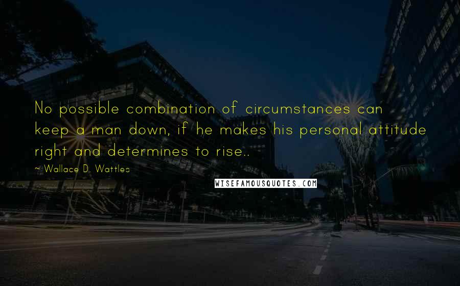 Wallace D. Wattles Quotes: No possible combination of circumstances can keep a man down, if he makes his personal attitude right and determines to rise..