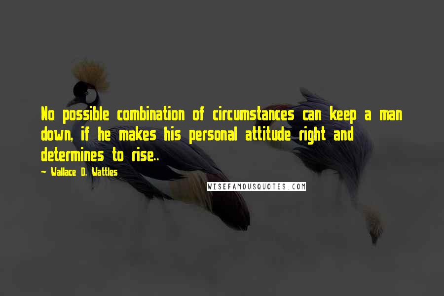Wallace D. Wattles Quotes: No possible combination of circumstances can keep a man down, if he makes his personal attitude right and determines to rise..