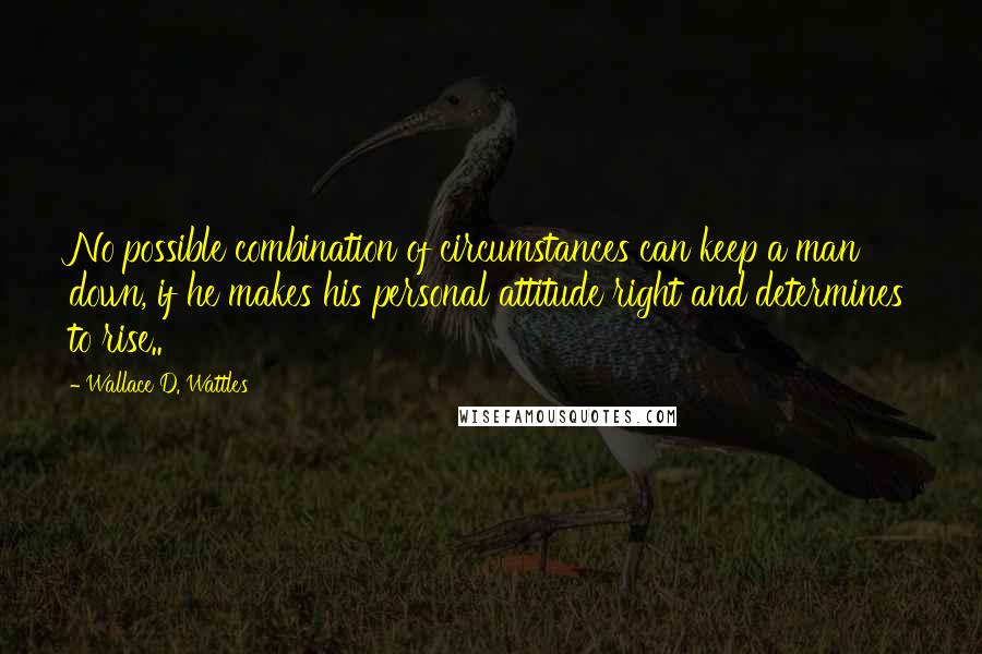 Wallace D. Wattles Quotes: No possible combination of circumstances can keep a man down, if he makes his personal attitude right and determines to rise..