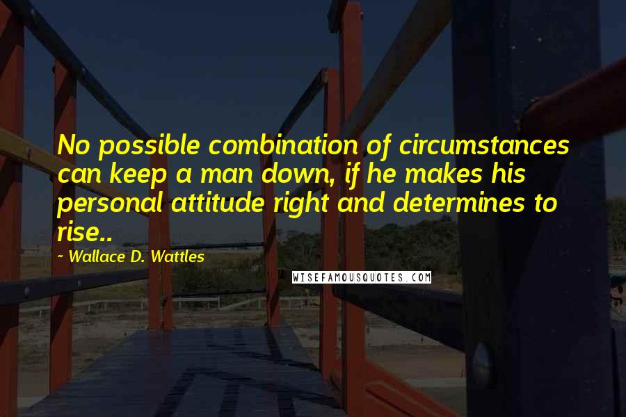 Wallace D. Wattles Quotes: No possible combination of circumstances can keep a man down, if he makes his personal attitude right and determines to rise..