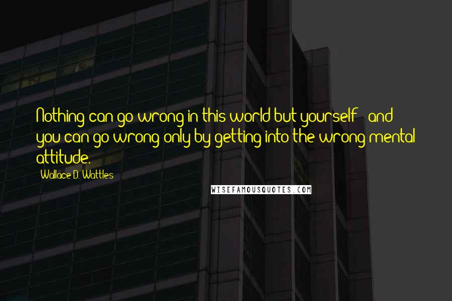 Wallace D. Wattles Quotes: Nothing can go wrong in this world but yourself ; and you can go wrong only by getting into the wrong mental attitude.