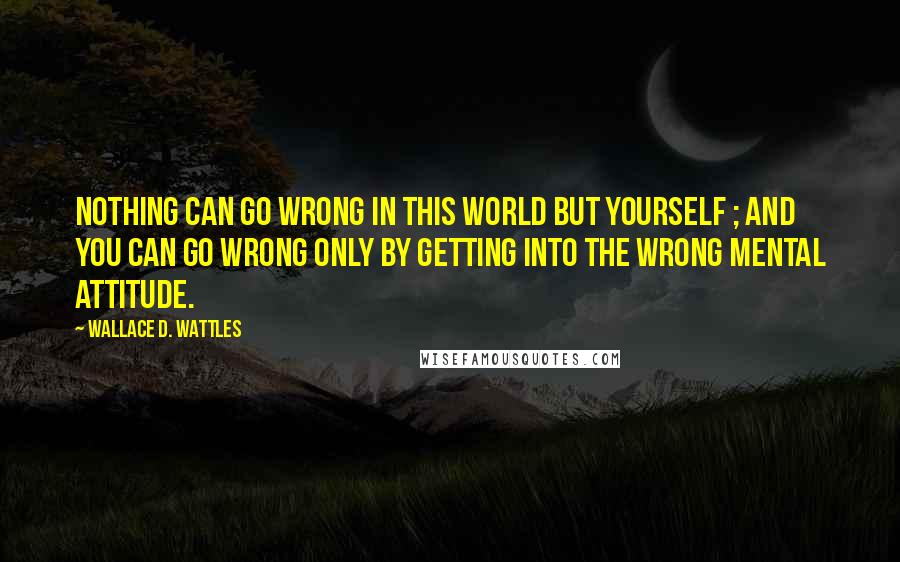 Wallace D. Wattles Quotes: Nothing can go wrong in this world but yourself ; and you can go wrong only by getting into the wrong mental attitude.