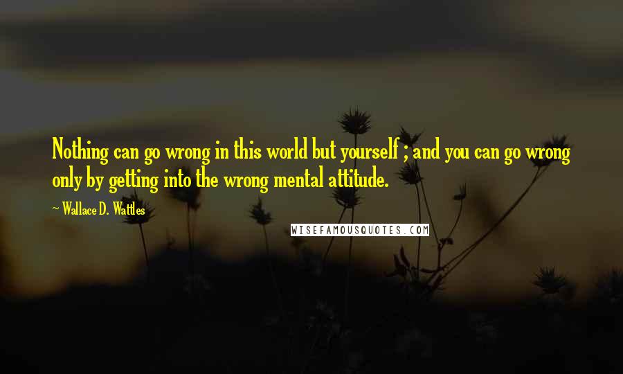 Wallace D. Wattles Quotes: Nothing can go wrong in this world but yourself ; and you can go wrong only by getting into the wrong mental attitude.