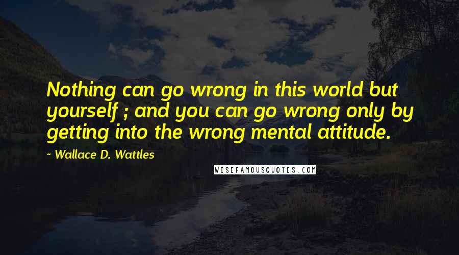 Wallace D. Wattles Quotes: Nothing can go wrong in this world but yourself ; and you can go wrong only by getting into the wrong mental attitude.