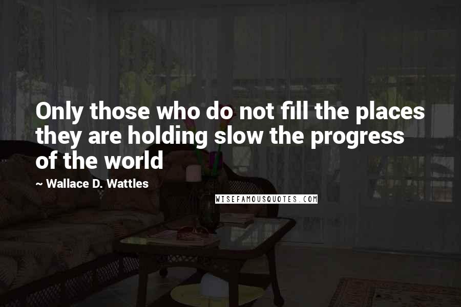 Wallace D. Wattles Quotes: Only those who do not fill the places they are holding slow the progress of the world