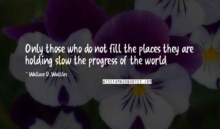 Wallace D. Wattles Quotes: Only those who do not fill the places they are holding slow the progress of the world