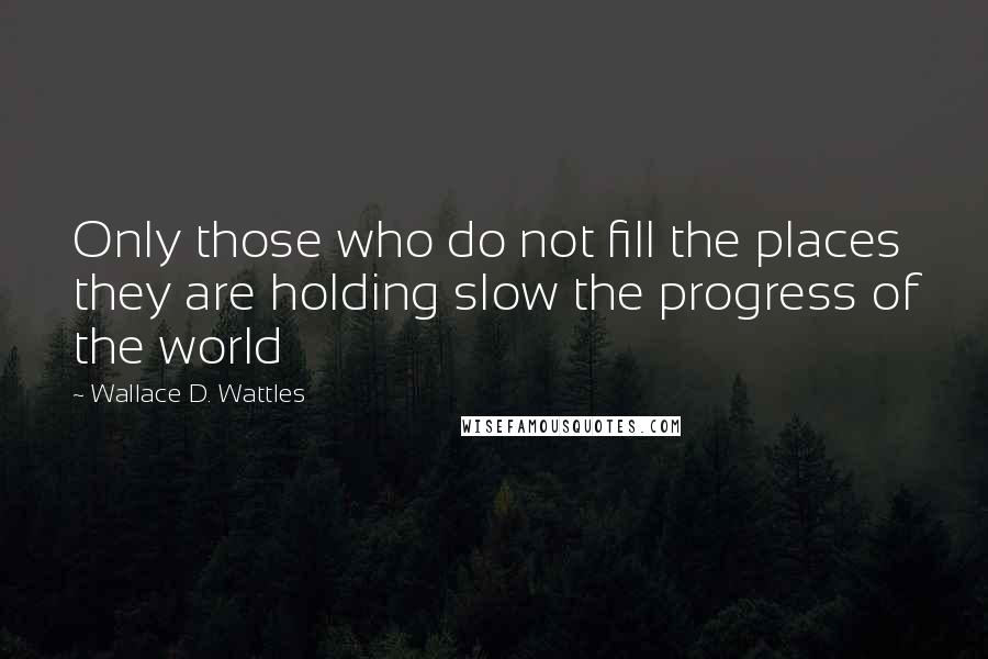 Wallace D. Wattles Quotes: Only those who do not fill the places they are holding slow the progress of the world