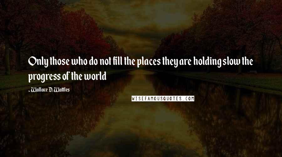 Wallace D. Wattles Quotes: Only those who do not fill the places they are holding slow the progress of the world