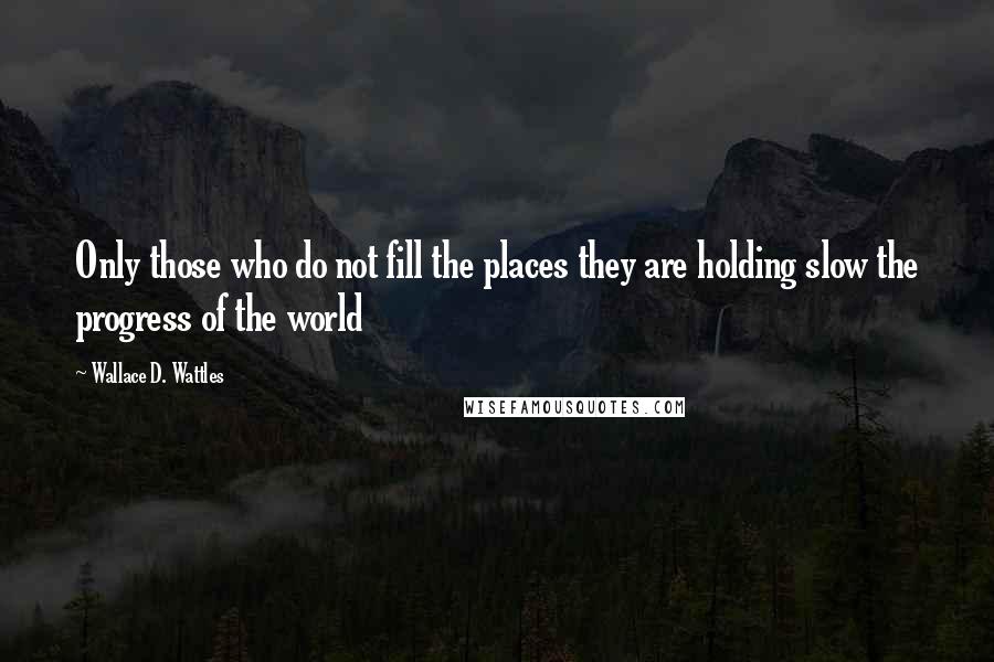 Wallace D. Wattles Quotes: Only those who do not fill the places they are holding slow the progress of the world
