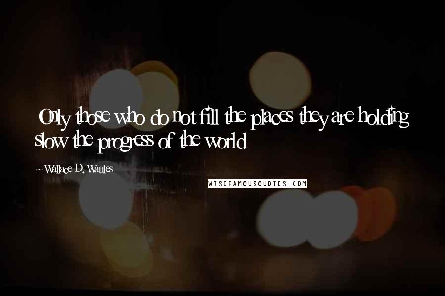 Wallace D. Wattles Quotes: Only those who do not fill the places they are holding slow the progress of the world