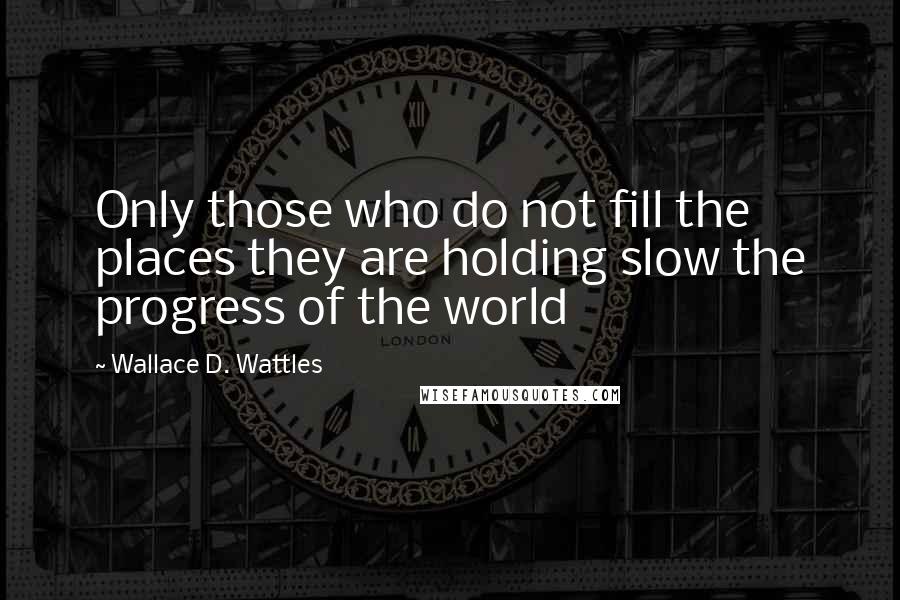 Wallace D. Wattles Quotes: Only those who do not fill the places they are holding slow the progress of the world