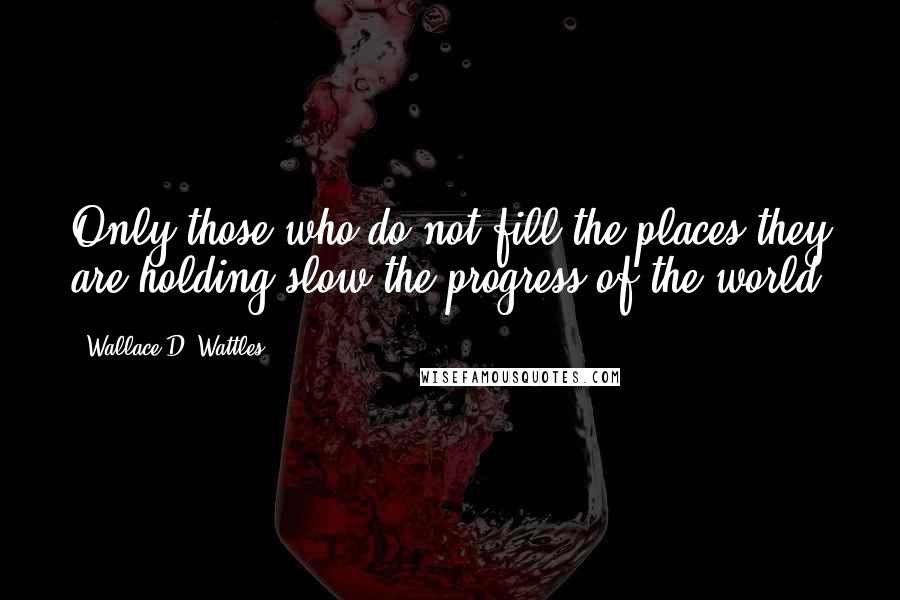 Wallace D. Wattles Quotes: Only those who do not fill the places they are holding slow the progress of the world