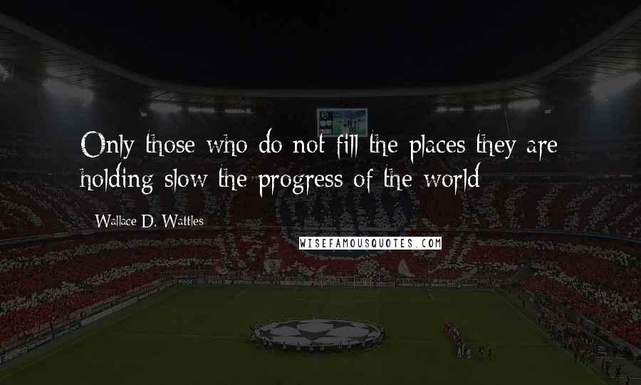 Wallace D. Wattles Quotes: Only those who do not fill the places they are holding slow the progress of the world