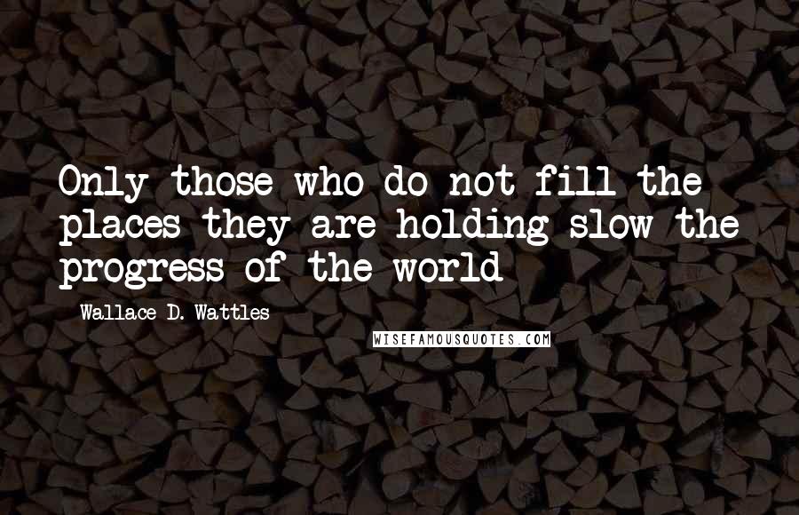 Wallace D. Wattles Quotes: Only those who do not fill the places they are holding slow the progress of the world