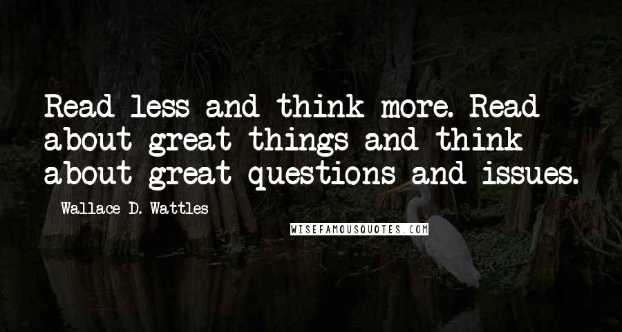 Wallace D. Wattles Quotes: Read less and think more. Read about great things and think about great questions and issues.