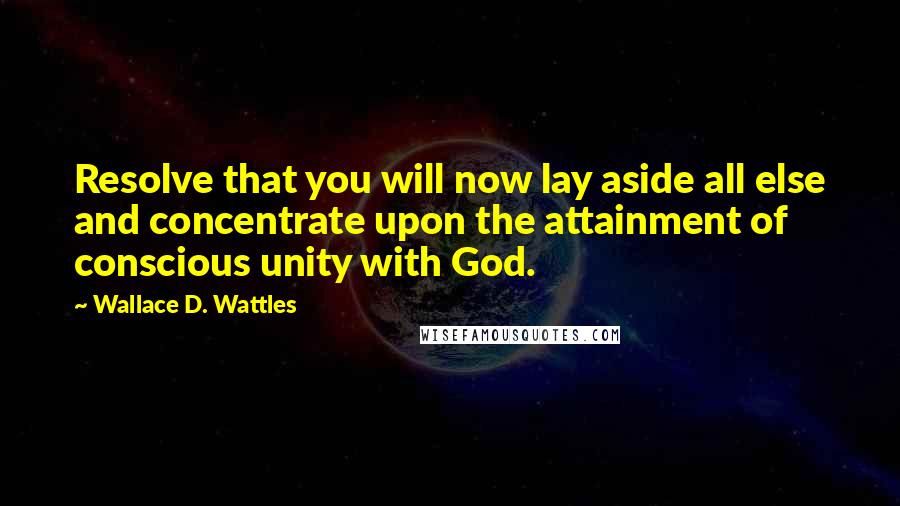 Wallace D. Wattles Quotes: Resolve that you will now lay aside all else and concentrate upon the attainment of conscious unity with God.