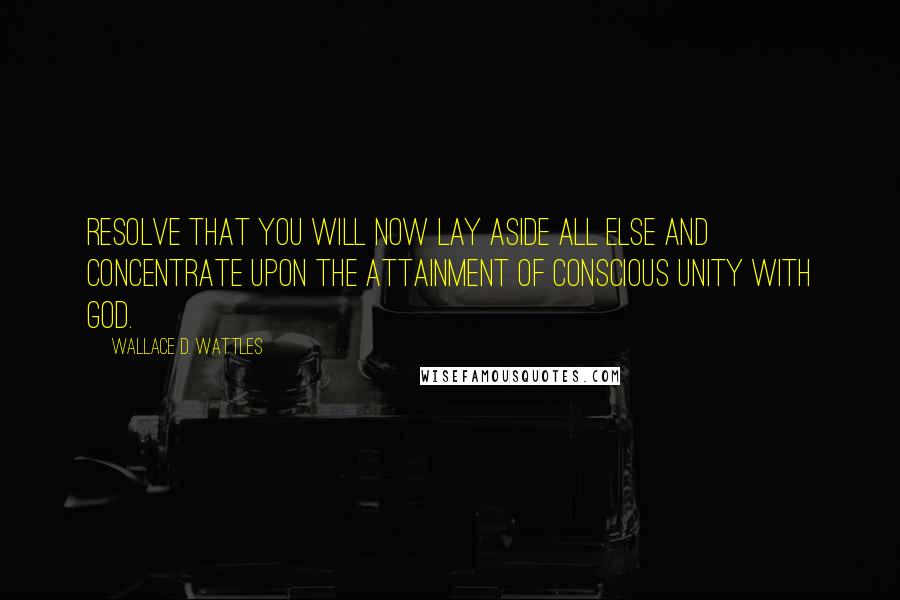 Wallace D. Wattles Quotes: Resolve that you will now lay aside all else and concentrate upon the attainment of conscious unity with God.