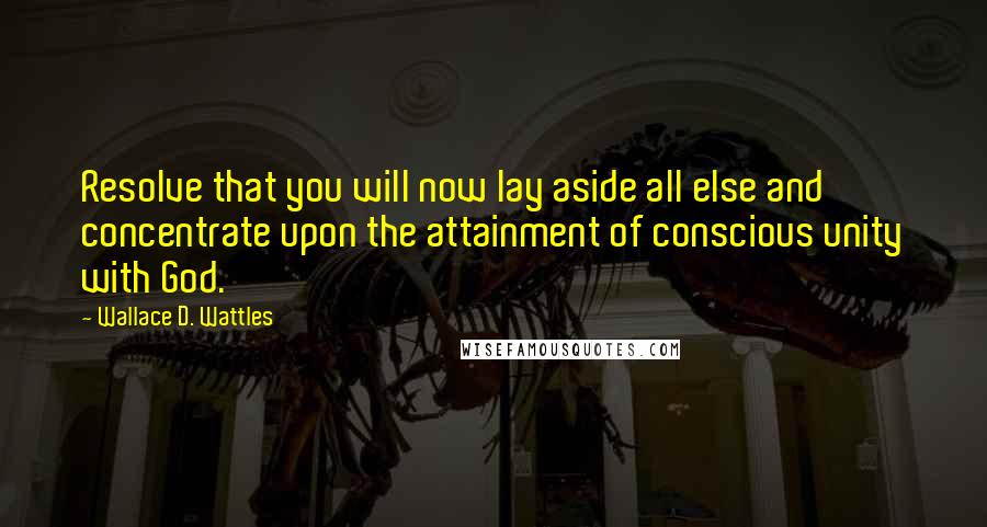 Wallace D. Wattles Quotes: Resolve that you will now lay aside all else and concentrate upon the attainment of conscious unity with God.