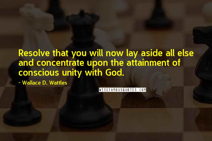 Wallace D. Wattles Quotes: Resolve that you will now lay aside all else and concentrate upon the attainment of conscious unity with God.