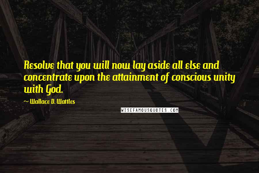 Wallace D. Wattles Quotes: Resolve that you will now lay aside all else and concentrate upon the attainment of conscious unity with God.