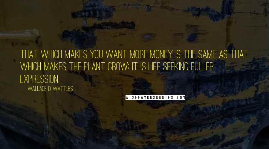 Wallace D. Wattles Quotes: That which makes you want more money is the same as that which makes the plant grow; it is life seeking fuller expression.