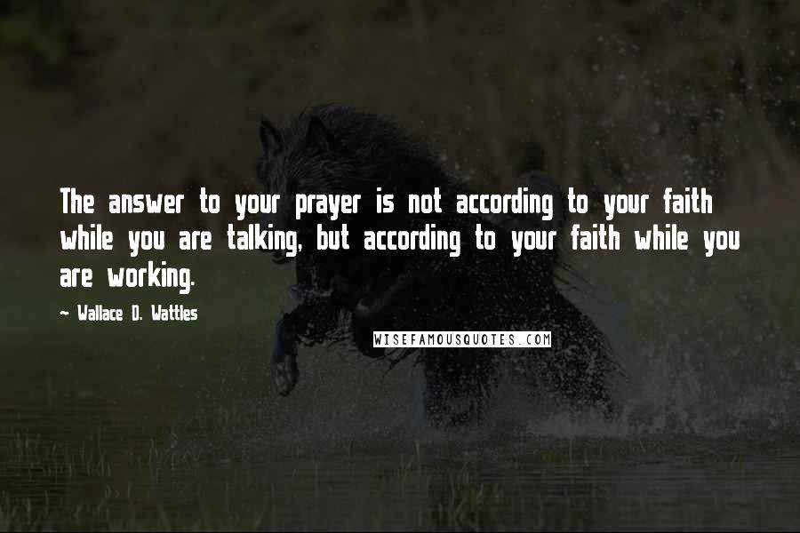 Wallace D. Wattles Quotes: The answer to your prayer is not according to your faith while you are talking, but according to your faith while you are working.