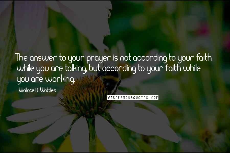 Wallace D. Wattles Quotes: The answer to your prayer is not according to your faith while you are talking, but according to your faith while you are working.