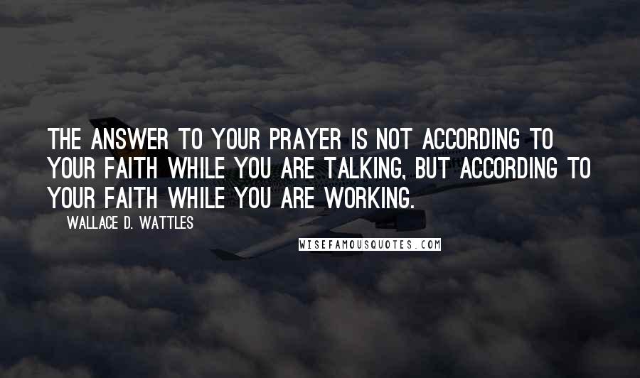 Wallace D. Wattles Quotes: The answer to your prayer is not according to your faith while you are talking, but according to your faith while you are working.