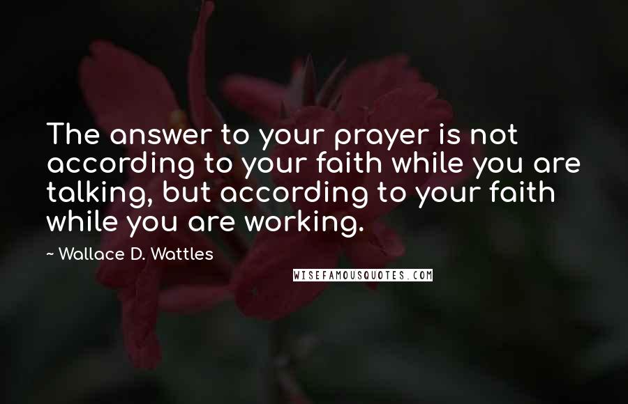 Wallace D. Wattles Quotes: The answer to your prayer is not according to your faith while you are talking, but according to your faith while you are working.