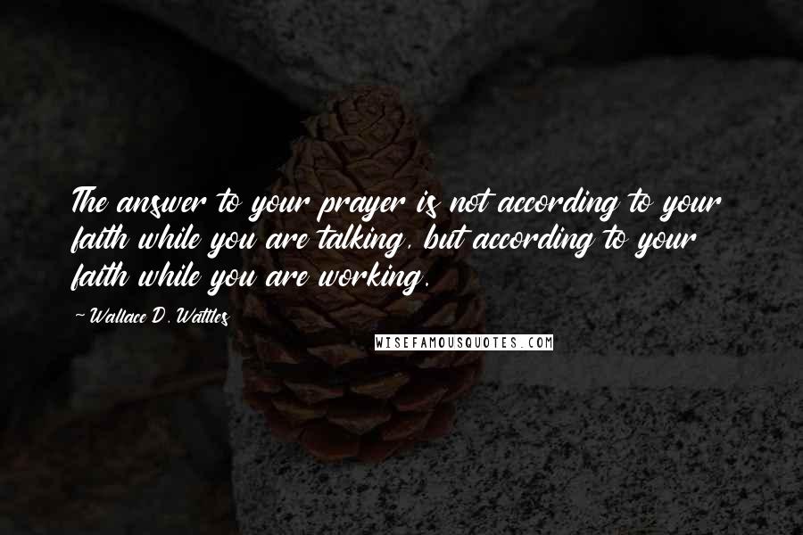 Wallace D. Wattles Quotes: The answer to your prayer is not according to your faith while you are talking, but according to your faith while you are working.