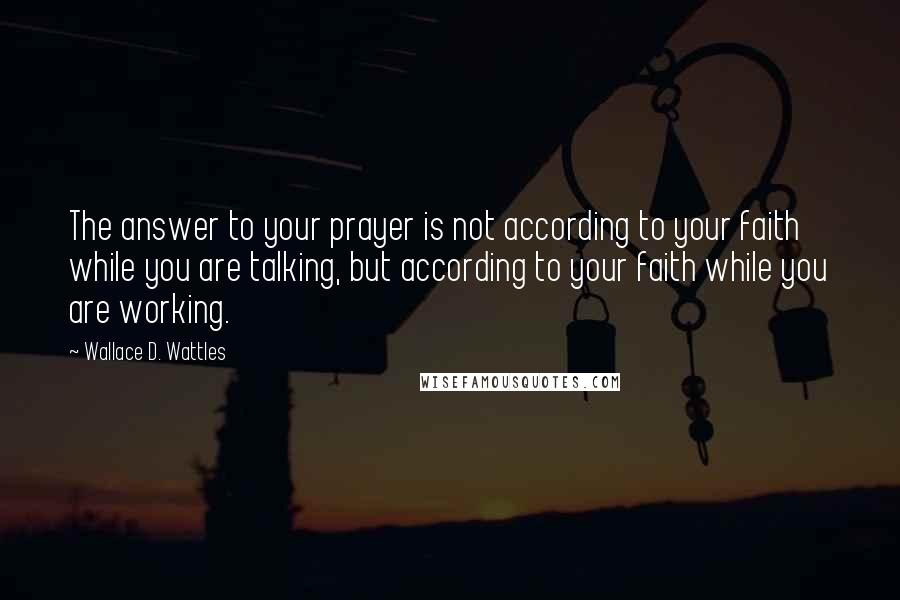 Wallace D. Wattles Quotes: The answer to your prayer is not according to your faith while you are talking, but according to your faith while you are working.