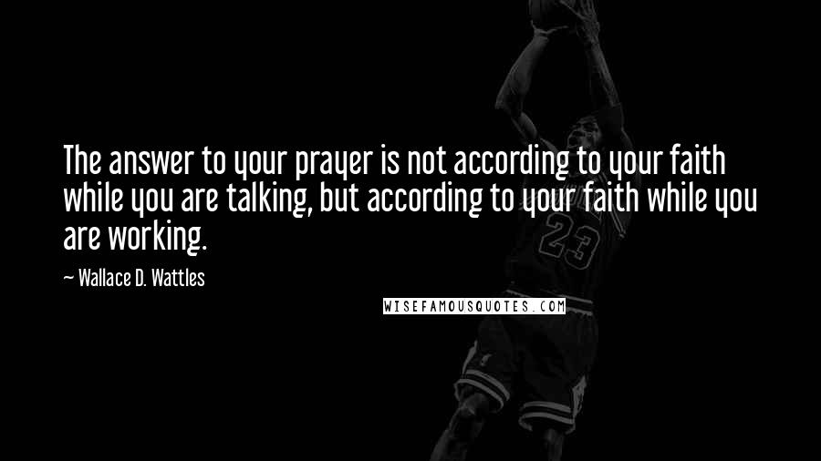 Wallace D. Wattles Quotes: The answer to your prayer is not according to your faith while you are talking, but according to your faith while you are working.