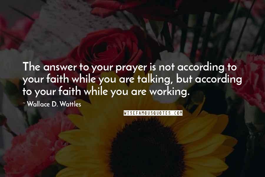 Wallace D. Wattles Quotes: The answer to your prayer is not according to your faith while you are talking, but according to your faith while you are working.